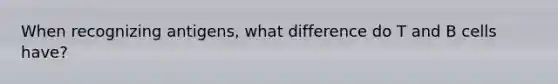 When recognizing antigens, what difference do T and B cells have?