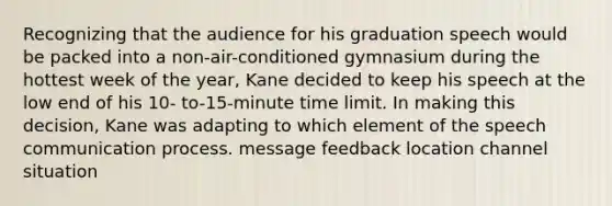 Recognizing that the audience for his graduation speech would be packed into a non-air-conditioned gymnasium during the hottest week of the year, Kane decided to keep his speech at the low end of his 10- to-15-minute time limit. In making this decision, Kane was adapting to which element of the speech communication process. message feedback location channel situation