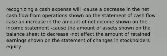 recognizing a cash expense will -cause a decrease in the net cash flow from operations shown on the statement of cash flow -case an increase in the amount of net income shown on the income statement -cause the amount of assets shown on the balance sheet to decrease -not affect the amount of retained earnings shown on the statement of changes in stockholders equity