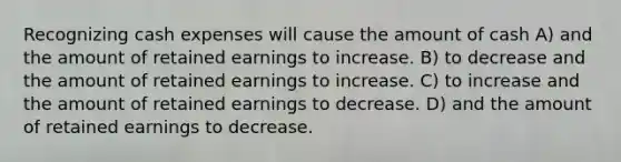 Recognizing cash expenses will cause the amount of cash A) and the amount of retained earnings to increase. B) to decrease and the amount of retained earnings to increase. C) to increase and the amount of retained earnings to decrease. D) and the amount of retained earnings to decrease.