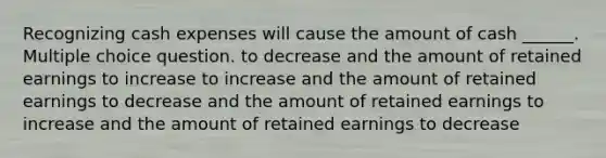 Recognizing cash expenses will cause the amount of cash ______. Multiple choice question. to decrease and the amount of retained earnings to increase to increase and the amount of retained earnings to decrease and the amount of retained earnings to increase and the amount of retained earnings to decrease