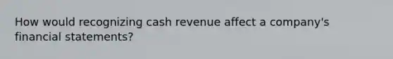 How would recognizing cash revenue affect a company's financial statements?