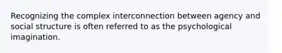 Recognizing the complex interconnection between agency and social structure is often referred to as the psychological imagination.