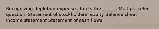 Recognizing depletion expense affects the ______. Multiple select question. Statement of stockholders' equity Balance sheet Income statement Statement of cash flows