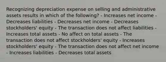 Recognizing depreciation expense on selling and administrative assets results in which of the following? - Increases net income - Decreases liabilities - Decreases net income - Decreases stockholders' equity - The transaction does not affect liabilities - Increases total assets - No affect on total assets - The transaction does not affect stockholders' equity - Increases stockholders' equity - The transaction does not affect net income - Increases liabilities - Decreases total assets