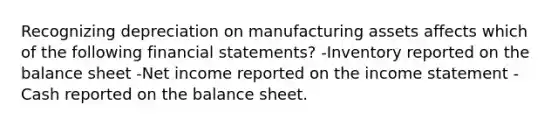 Recognizing depreciation on manufacturing assets affects which of the following financial statements? -Inventory reported on the balance sheet -Net income reported on the income statement -Cash reported on the balance sheet.