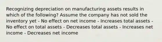 Recognizing depreciation on manufacturing assets results in which of the following? Assume the company has not sold the inventory yet - No effect on net income - Increases total assets - No effect on total assets - Decreases total assets - Increases net income - Decreases net income