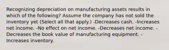 Recognizing depreciation on manufacturing assets results in which of the following? Assume the company has not sold the inventory yet (Select all that apply.) -Decreases cash. -Increases net income. -No effect on net income. -Decreases net income. -Decreases the book value of manufacturing equipment. -Increases inventory.