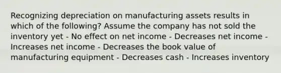 Recognizing depreciation on manufacturing assets results in which of the following? Assume the company has not sold the inventory yet - No effect on net income - Decreases net income - Increases net income - Decreases the book value of manufacturing equipment - Decreases cash - Increases inventory