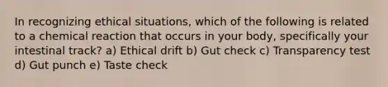 In recognizing ethical situations, which of the following is related to a chemical reaction that occurs in your body, specifically your intestinal track? a) Ethical drift b) Gut check c) Transparency test d) Gut punch e) Taste check