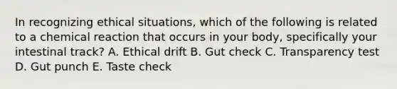 In recognizing ethical situations, which of the following is related to a chemical reaction that occurs in your body, specifically your intestinal track? A. Ethical drift B. Gut check C. Transparency test D. Gut punch E. Taste check