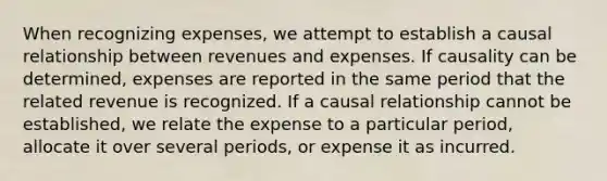 When recognizing expenses, we attempt to establish a causal relationship between revenues and expenses. If causality can be determined, expenses are reported in the same period that the related revenue is recognized. If a causal relationship cannot be established, we relate the expense to a particular period, allocate it over several periods, or expense it as incurred.