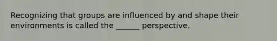 Recognizing that groups are influenced by and shape their environments is called the ______ perspective.