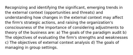 Recognizing and identifying the significant, emerging trends in the external context (opportunities and threats) and understanding how changes in the external context may affect the firm's strategic actions, and raising the organization's consciousness of the importance of considering adjustments to theory of the business are: a) The goals of the paradigm audit b) The objectives of evaluating the firm's strengths and weaknesses c) The objectives of external context analysis d) The goals of managing in group settings.