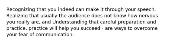 Recognizing that you indeed can make it through your speech, Realizing that usually the audience does not know how nervous you really are, and Understanding that careful preparation and practice, practice will help you succeed - are ways to overcome your fear of communication.