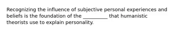 Recognizing the influence of subjective personal experiences and beliefs is the foundation of the __________ that humanistic theorists use to explain personality.