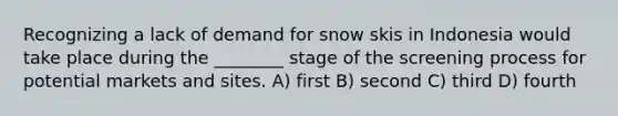 Recognizing a lack of demand for snow skis in Indonesia would take place during the ________ stage of the screening process for potential markets and sites. A) first B) second C) third D) fourth