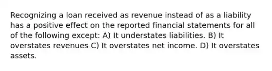 Recognizing a loan received as revenue instead of as a liability has a positive effect on the reported <a href='https://www.questionai.com/knowledge/kFBJaQCz4b-financial-statements' class='anchor-knowledge'>financial statements</a> for all of the following except: A) It understates liabilities. B) It overstates revenues C) It overstates net income. D) It overstates assets.