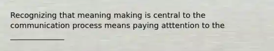 Recognizing that meaning making is central to the communication process means paying atttention to the ______________