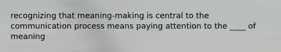 recognizing that meaning-making is central to the communication process means paying attention to the ____ of meaning