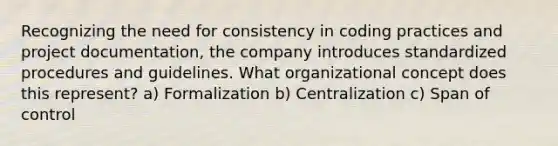 Recognizing the need for consistency in coding practices and project documentation, the company introduces standardized procedures and guidelines. What organizational concept does this represent? a) Formalization b) Centralization c) Span of control