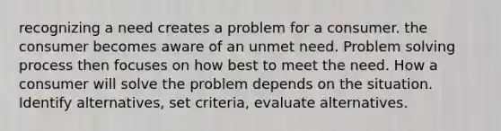 recognizing a need creates a problem for a consumer. the consumer becomes aware of an unmet need. Problem solving process then focuses on how best to meet the need. How a consumer will solve the problem depends on the situation. Identify alternatives, set criteria, evaluate alternatives.