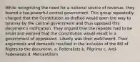 While recognizing the need for a national source of revenue, they feared a too-powerful central government. This group repeatedly charged that the Constitution as drafted would open the way to tyranny by the central government and thus opposed this document's ratification. They argued that the republic had to be small and warned that the Constitution would result in a government of oppression. Liberty was their watchword. Their arguments and demands resulted in the inclusion of the Bill of Rights to the document. a. Federalists b. Pilgrims c. Anti-Federalists d. Mercantilism