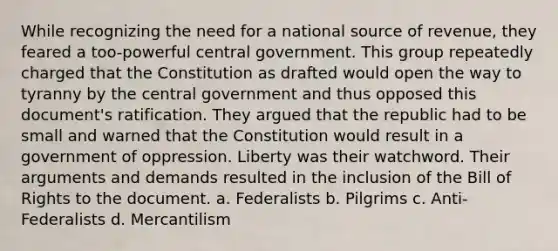 While recognizing the need for a national source of revenue, they feared a too-powerful central government. This group repeatedly charged that the Constitution as drafted would open the way to tyranny by the central government and thus opposed this document's ratification. They argued that the republic had to be small and warned that the Constitution would result in a government of oppression. Liberty was their watchword. Their arguments and demands resulted in the inclusion of the Bill of Rights to the document. a. Federalists b. Pilgrims c. Anti-Federalists d. Mercantilism