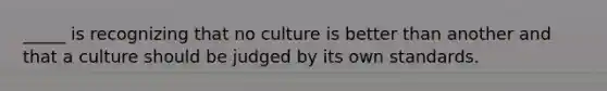 _____ is recognizing that no culture is better than another and that a culture should be judged by its own standards.