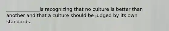 ______________is recognizing that no culture is better than another and that a culture should be judged by its own standards.