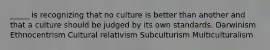 _____ is recognizing that no culture is better than another and that a culture should be judged by its own standards. Darwinism Ethnocentrism Cultural relativism Subculturism Multiculturalism