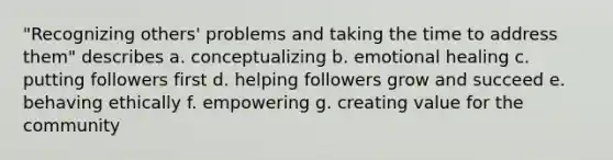 "Recognizing others' problems and taking the time to address them" describes a. conceptualizing b. emotional healing c. putting followers first d. helping followers grow and succeed e. behaving ethically f. empowering g. creating value for the community