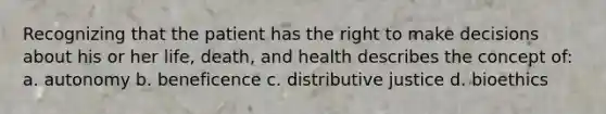 Recognizing that the patient has the right to make decisions about his or her life, death, and health describes the concept of: a. autonomy b. beneficence c. distributive justice d. bioethics