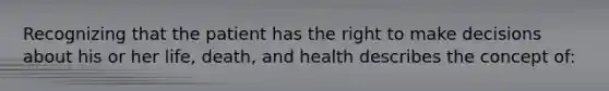 Recognizing that the patient has the right to make decisions about his or her life, death, and health describes the concept of: