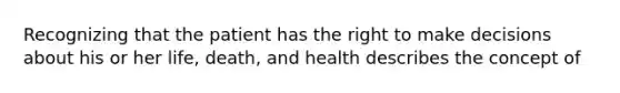 Recognizing that the patient has the right to make decisions about his or her life, death, and health describes the concept of