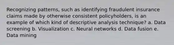 Recognizing patterns, such as identifying fraudulent insurance claims made by otherwise consistent policyholders, is an example of which kind of descriptive analysis technique? a. Data screening b. Visualization c. Neural networks d. Data fusion e. Data mining