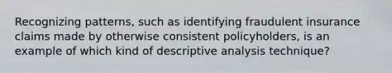 Recognizing patterns, such as identifying fraudulent insurance claims made by otherwise consistent policyholders, is an example of which kind of descriptive analysis technique?