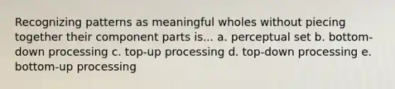 Recognizing patterns as meaningful wholes without piecing together their component parts is... a. perceptual set b. bottom-down processing c. top-up processing d. top-down processing e. bottom-up processing