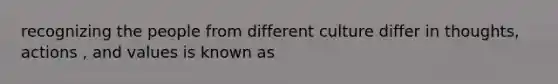 recognizing the people from different culture differ in thoughts, actions , and values is known as