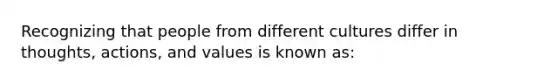 Recognizing that people from different cultures differ in thoughts, actions, and values is known as: