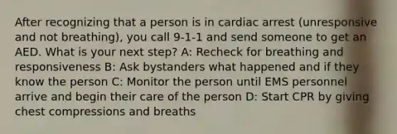 After recognizing that a person is in cardiac arrest (unresponsive and not breathing), you call 9-1-1 and send someone to get an AED. What is your next step? A: Recheck for breathing and responsiveness B: Ask bystanders what happened and if they know the person C: Monitor the person until EMS personnel arrive and begin their care of the person D: Start CPR by giving chest compressions and breaths