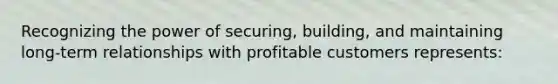 Recognizing the power of securing, building, and maintaining long-term relationships with profitable customers represents:
