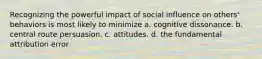 Recognizing the powerful impact of social influence on others' behaviors is most likely to minimize a. cognitive dissonance. b. central route persuasion. c. attitudes. d. the fundamental attribution error