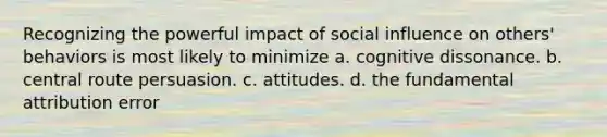 Recognizing the powerful impact of social influence on others' behaviors is most likely to minimize a. cognitive dissonance. b. central route persuasion. c. attitudes. d. the fundamental attribution error