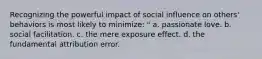 Recognizing the powerful impact of social influence on others' behaviors is most likely to minimize: " a. passionate love. b. social facilitation. c. the mere exposure effect. d. the fundamental attribution error.