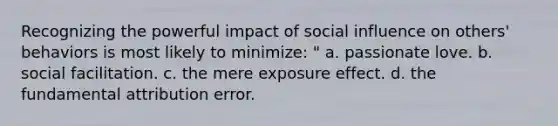 Recognizing the powerful impact of social influence on others' behaviors is most likely to minimize: " a. passionate love. b. social facilitation. c. the mere exposure effect. d. the fundamental attribution error.