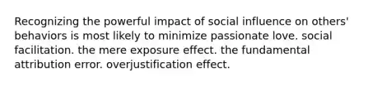 Recognizing the powerful impact of social influence on others' behaviors is most likely to minimize passionate love. social facilitation. the mere exposure effect. the fundamental attribution error. overjustification effect.