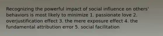 Recognizing the powerful impact of social influence on others' behaviors is most likely to minimize 1. passionate love 2. overjustification effect 3. the mere exposure effect 4. the fundamental attribution error 5. social facilitation