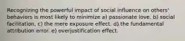 Recognizing the powerful impact of social influence on others' behaviors is most likely to minimize a) passionate love. b) social facilitation. c) the mere exposure effect. d) the fundamental attribution error. e) overjustification effect.