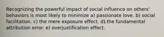 Recognizing the powerful impact of social influence on others' behaviors is most likely to minimize a) passionate love. b) social facilitation. c) the mere exposure effect. d) the fundamental attribution error. e) overjustification effect.